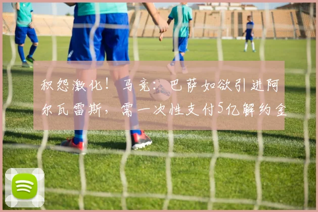 积怨激化！马竞：巴萨如欲引进阿尔瓦雷斯，需一次性支付5亿解约金！_球员_关系_全额