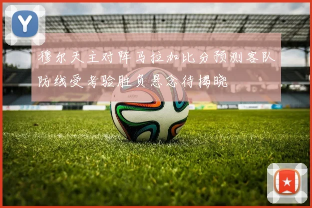 穆尔天主对阵马拉加比分预测客队防线受考验胜负悬念待揭晓