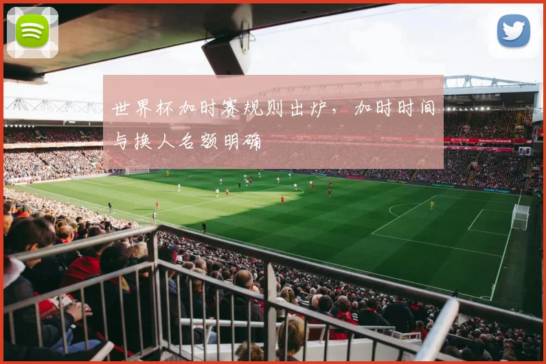 世界杯加时赛规则出炉,加时时间与换人名额明确