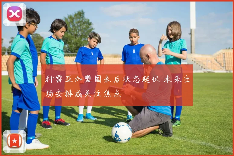 科雷亚加盟国米后状态起伏 未来出场安排成关注焦点