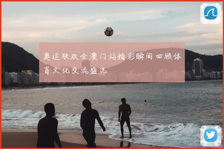 奥运联欢会澳门站精彩瞬间回顾体育文化交流盛况