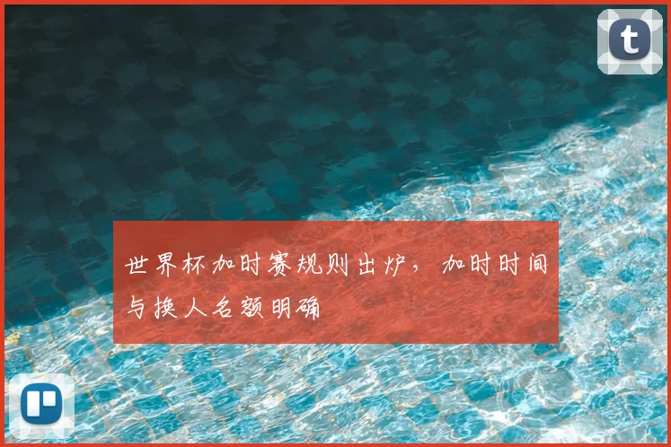 世界杯加时赛规则出炉,加时时间与换人名额明确
