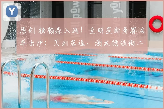 原创 杨瀚森入选！全明星新秀赛名单出炉：贝利落选，谢泼德领衔二年级