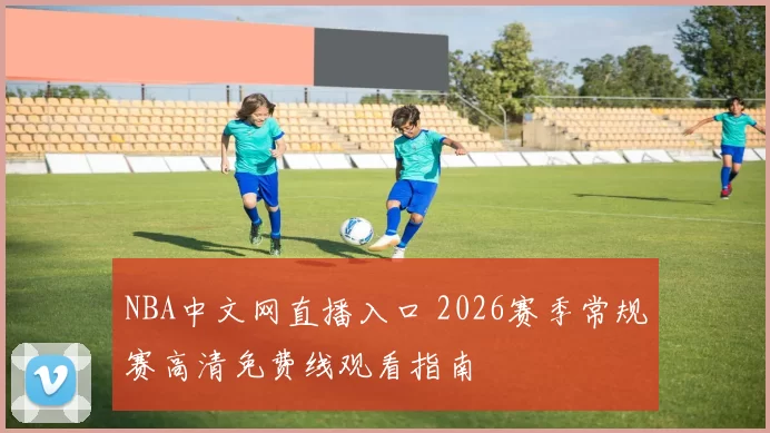 NBA中文网直播入口 2026赛季常规赛高清免费线观看指南