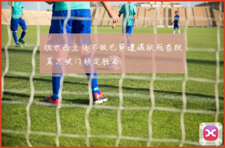 切尔西主场不敌巴萨遭遇欧冠首败 莱万破门锁定胜局