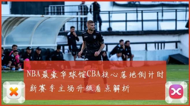 NBA最豪华球馆CBA核心落地倒计时 新赛季主场升级看点解析