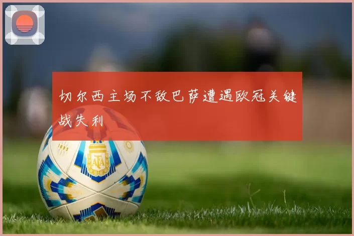 切尔西主场不敌巴萨遭遇欧冠关键战失利