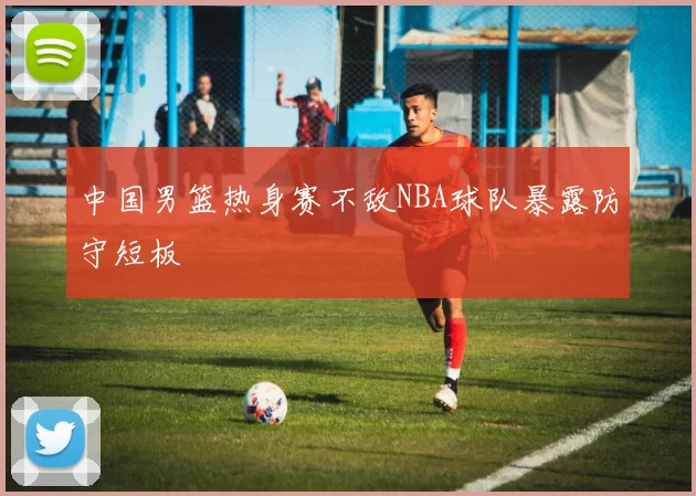 中国男篮热身赛不敌NBA球队暴露防守短板
