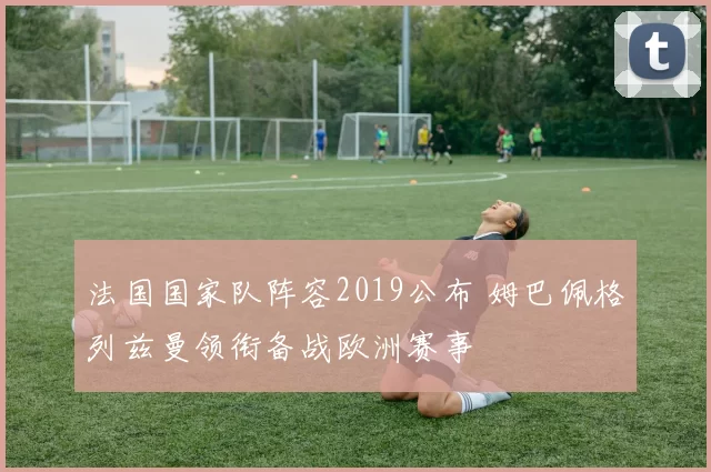 法国国家队阵容2019公布 姆巴佩格列兹曼领衔备战欧洲赛事