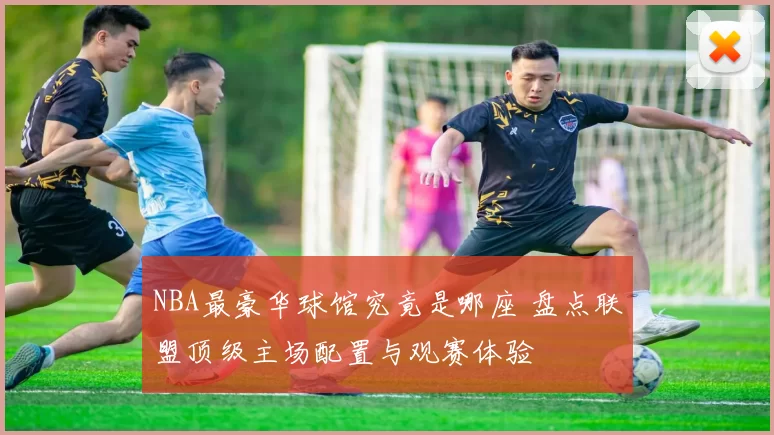 NBA最豪华球馆究竟是哪座 盘点联盟顶级主场配置与观赛体验