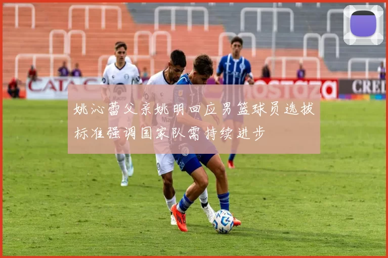 姚沁蕾父亲姚明回应男篮球员选拔标准强调国家队需持续进步