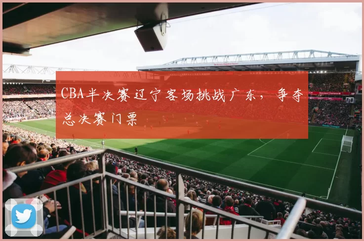 CBA半决赛辽宁客场挑战广东,争夺总决赛门票