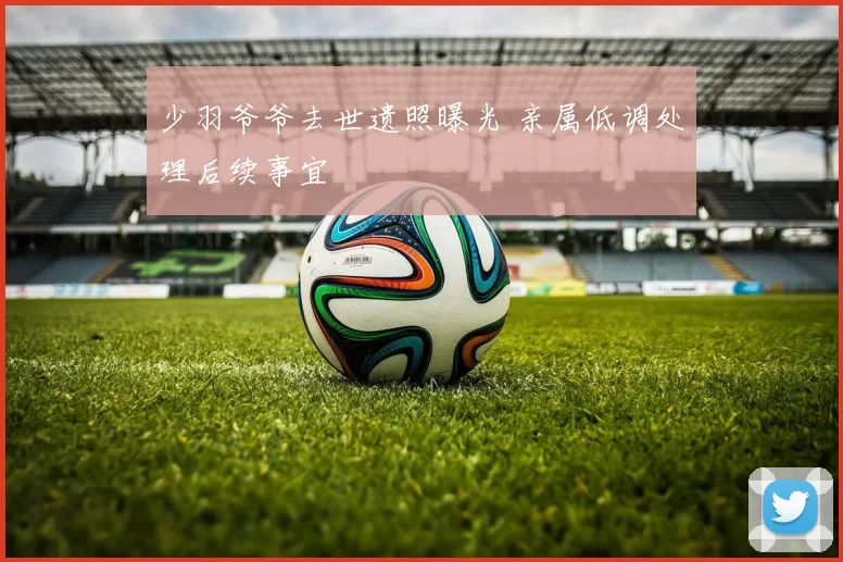 少羽爷爷去世遗照曝光 亲属低调处理后续事宜