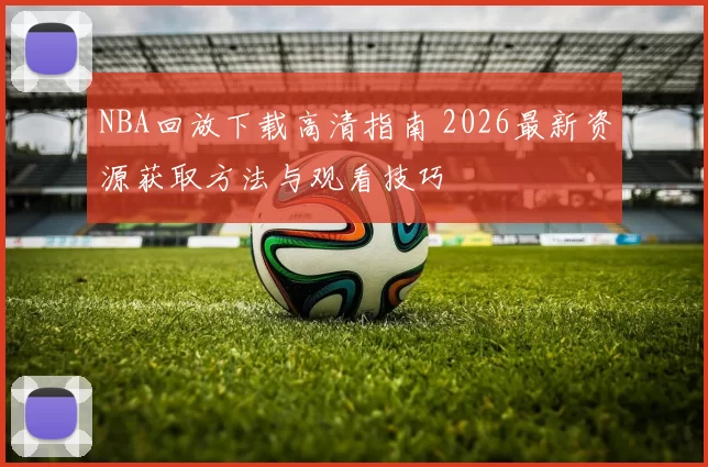 NBA回放下载高清指南 2026最新资源获取方法与观看技巧