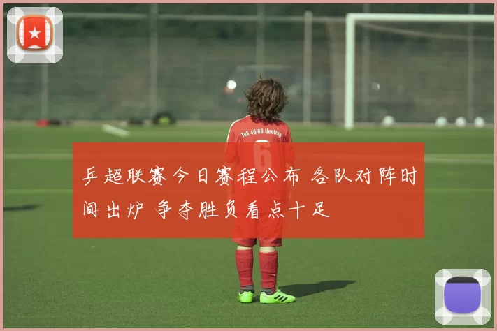 乒超联赛今日赛程公布 各队对阵时间出炉 争夺胜负看点十足