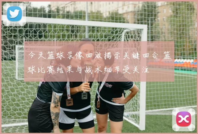 今天篮球录像回放揭示关键回合 篮球比赛结果与战术细节受关注