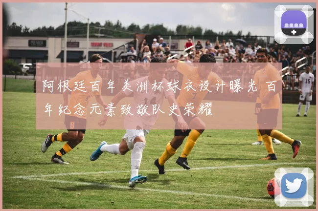 阿根廷百年美洲杯球衣设计曝光 百年纪念元素致敬队史荣耀