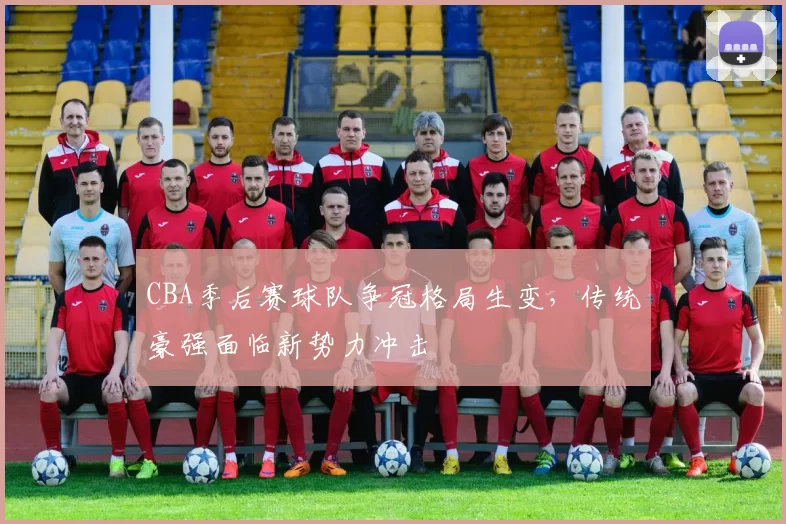 CBA季后赛球队争冠格局生变，传统豪强面临新势力冲击