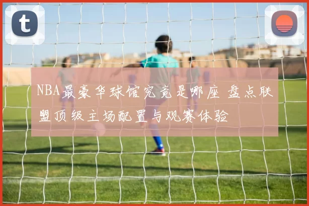 NBA最豪华球馆究竟是哪座 盘点联盟顶级主场配置与观赛体验