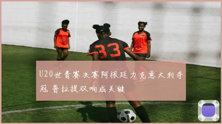 U20世青赛决赛阿根廷力克意大利夺冠 普拉提双响成关键
