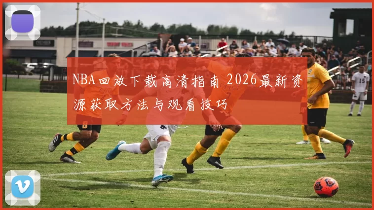 NBA回放下载高清指南 2026最新资源获取方法与观看技巧