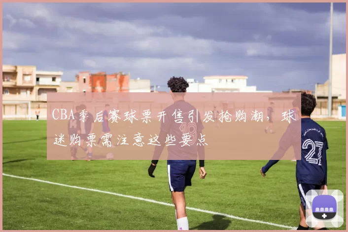 CBA季后赛球票开售引发抢购潮，球迷购票需注意这些要点