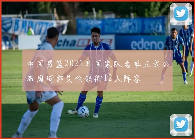 中国男篮2021年国家队名单正式公布周琦郭艾伦领衔12人阵容