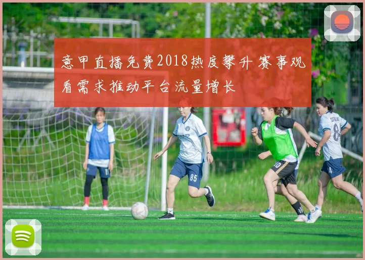 意甲直播免费2018热度攀升 赛事观看需求推动平台流量增长