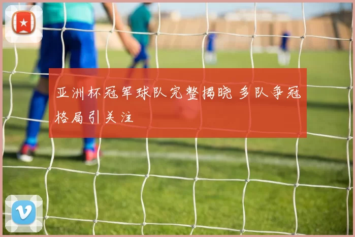 亚洲杯冠军球队完整揭晓 多队争冠格局引关注