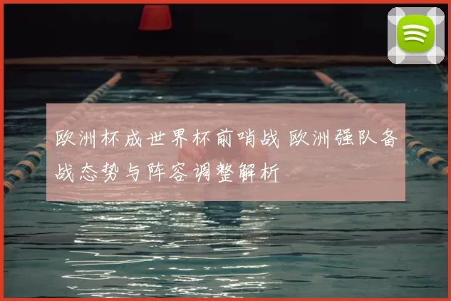 欧洲杯成世界杯前哨战 欧洲强队备战态势与阵容调整解析