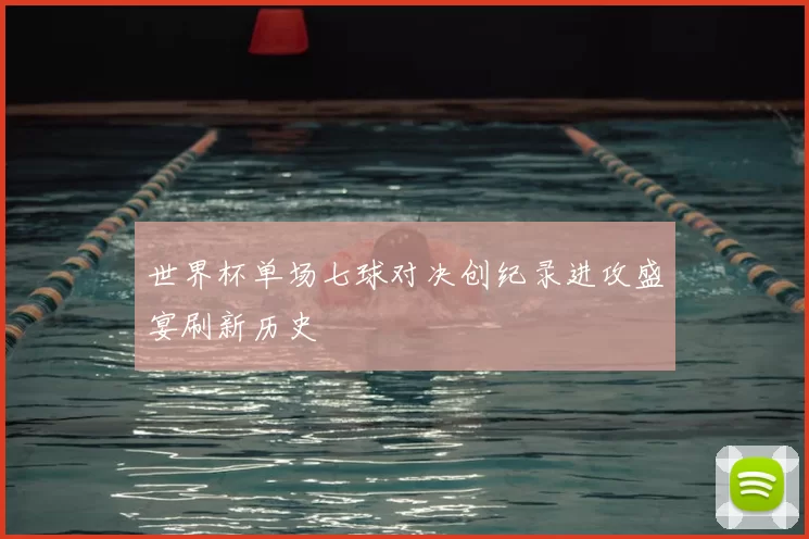 世界杯单场七球对决创纪录进攻盛宴刷新历史