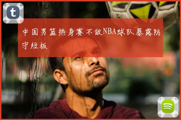 中国男篮热身赛不敌NBA球队暴露防守短板
