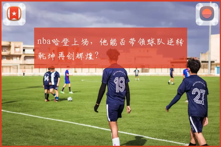 nba哈登上场，他能否带领球队逆转乾坤再创辉煌？