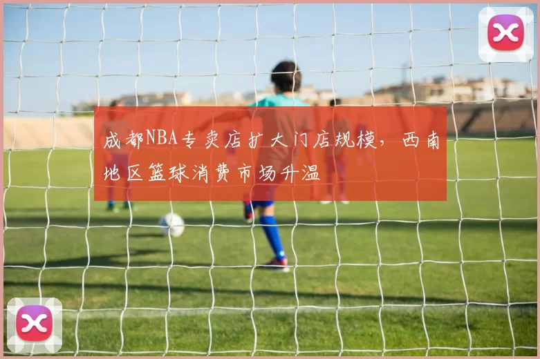 成都NBA专卖店扩大门店规模，西南地区篮球消费市场升温
