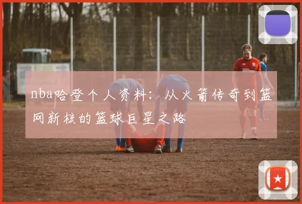 nba哈登个人资料:从火箭传奇到篮网新核的篮球巨星之路