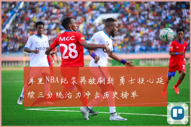 库里NBA纪录再被刷新 勇士核心延续三分统治力冲击历史榜单