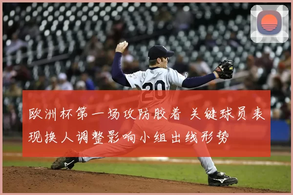 欧洲杯第一场攻防胶着 关键球员表现换人调整影响小组出线形势