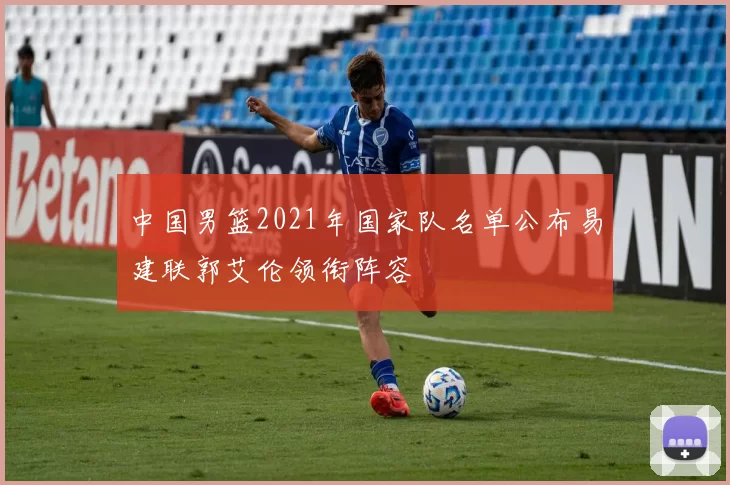 中国男篮2021年国家队名单公布易建联郭艾伦领衔阵容