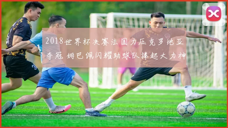 2018世界杯决赛法国力压克罗地亚夺冠 姆巴佩闪耀助球队捧起大力神杯
