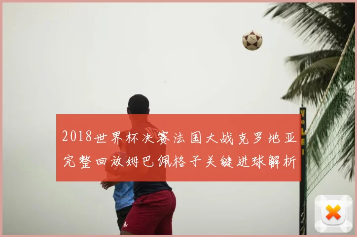 2018世界杯决赛法国大战克罗地亚完整回放姆巴佩格子关键进球解析