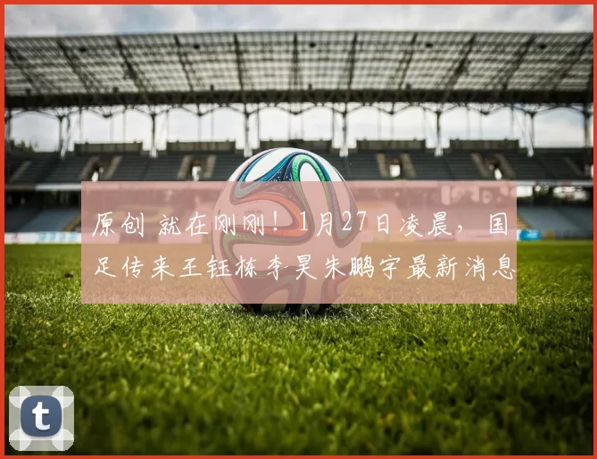 原创 就在刚刚！1月27日凌晨，国足传来王钰栋李昊朱鹏宇最新消息！