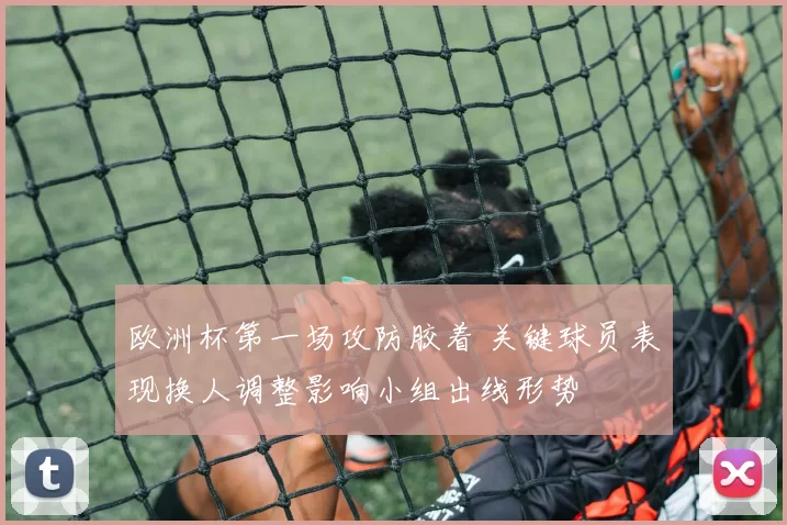 欧洲杯第一场攻防胶着 关键球员表现换人调整影响小组出线形势