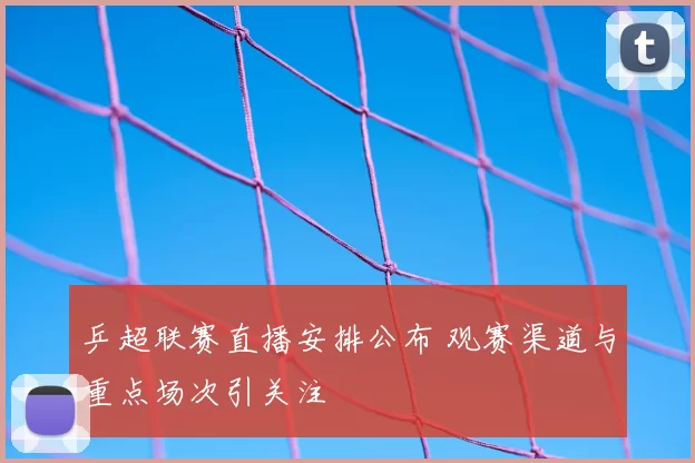乒超联赛直播安排公布 观赛渠道与重点场次引关注