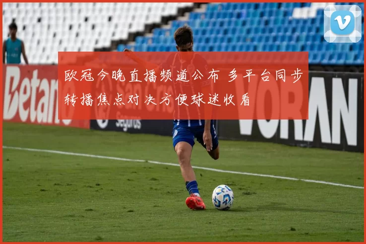 欧冠今晚直播频道公布 多平台同步转播焦点对决方便球迷收看