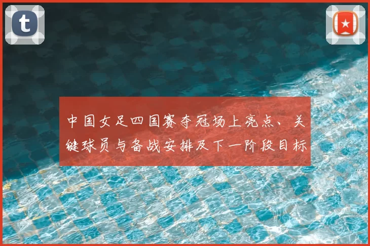 中国女足四国赛夺冠场上亮点、关键球员与备战安排及下一阶段目标