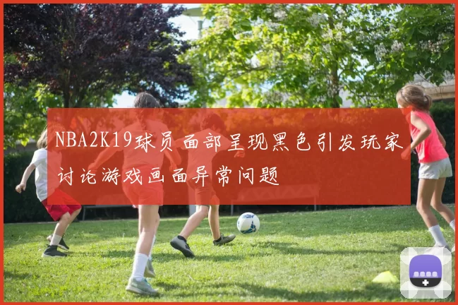 NBA2K19球员面部呈现黑色引发玩家讨论游戏画面异常问题