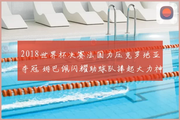 2018世界杯决赛法国力压克罗地亚夺冠 姆巴佩闪耀助球队捧起大力神杯