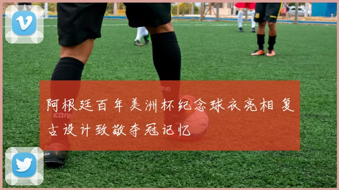 阿根廷百年美洲杯纪念球衣亮相 复古设计致敬夺冠记忆