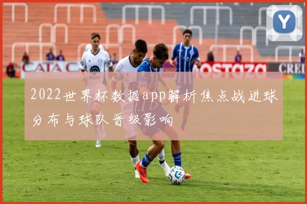 2022世界杯数据app解析焦点战进球分布与球队晋级影响