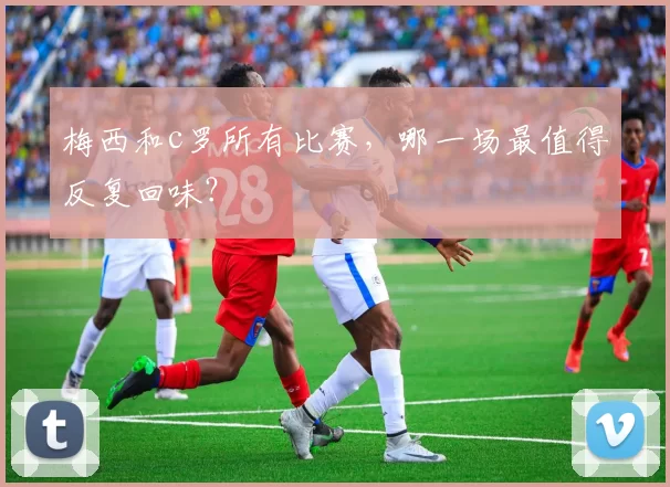 梅西和c罗所有比赛,哪一场最值得反复回味?